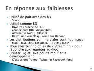  Utilisé de pair avec des BD
◦ Sqoop
 Utilisé comme BD
◦ Hive très proche de SQL
◦ connecteurs JDBC disponibles
◦ Alternative NoSQL (Hbase)
◦ Hawq, une vrai BD qui roule sur Hadoop
 Les distributions commerciales sont fiabilisées
◦ MapR, IBM, EMC, Cloudera, … Fujitsu BDPP
 Nouvelles technologies de « Streaming » pour
répondre aux requêtes ad-hoc
 Utiliser Pig et Hive pour simplifier le
développement
◦ C’est ce que Yahoo, Twitter et Facebook font!
34
 