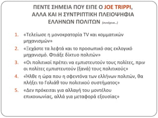 ΠΕΝΣΕ ΢ΗΜΕΙΑ ΠΟΤ ΕΙΠΕ Ο JOE TRIPPI,
       ΑΛΛΑ ΚΑΙ Η ΢ΤΝΣΡΙΠΣΙΚΗ ΠΛΕΙΟΨΗΦΙΑ
            ΕΛΛΗΝΩΝ ΠΟΛΙΣΩΝ (συνέχεια…)

1. «Τελείωςε θ μονοκρατορία TV και κομματικϊν
   μθχανιςμϊν»
2. «Ξεχάςτε τα λεφτά και το προςωπικό ςασ εκλογικό
   μθχανιςμό. Φτιάξε δίκτυο πολιτϊν»
3. «Οι πολιτικοί πρζπει να εμπιςτευτοφν τουσ πολίτεσ, πριν
   οι πολίτεσ εμπιςτευτοφν (ξανά) τουσ πολιτικοφσ»
4. «Ήλκε θ ϊρα που θ ςφεντόνα των ελλινων πολιτϊν, κα
   πλιξει το Γολιάκ του πολιτικοφ ςυςτιματοσ»
5. «Δεν πρόκειται για αλλαγι του μοντζλου
   επικοινωνίασ, αλλά για μεταφορά εξουςίασ»
 