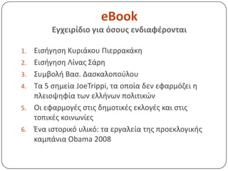 eBook
          Εγχειρίδιο για όςουσ ενδιαφζρονται

1.   Ειςιγθςθ Κυριάκου Πιερρακάκθ
2.   Ειςιγθςθ Λίνασ Σάρθ
3.   Συμβολι Βας. Δαςκαλοποφλου
4.   Τα 5 ςθμεία JoeTrippi, τα οποία δεν εφαρμόηει θ
     πλειοψθφία των ελλινων πολιτικϊν
5.   Οι εφαρμογζσ ςτισ δθμοτικζσ εκλογζσ και ςτισ
     τοπικζσ κοινωνίεσ
6.   Ζνα ιςτορικό υλικό: τα εργαλεία τθσ προεκλογικισ
     καμπάνια Obama 2008
 