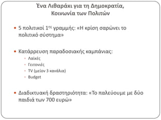 Ζνα Λικαράκι για τθ Δθμοκρατία,
               Κοινωνία των Πολιτϊν

 5 πολιτικοί 1θσ γραμμισ: «Η κρίςθ ςαρϊνει το
 πολιτικό ςφςτθμα»

 Κατάρρευςθ παραδοςιακισ καμπάνιασ:
     Λαϊκζσ
     Γειτονιζσ
     TV (μείον 3 κανάλια)
     Budget



 Διαδικτυακι δραςτθριότθτα: «Το παλεφουμε με δφο
 παιδιά των 700 ευρϊ»
 