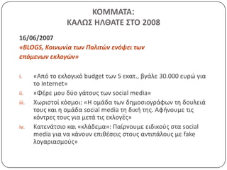 ΚΟΜΜΑΣΑ:
                  ΚΑΛΩ΢ ΗΛΘΑΣΕ ΢ΣΟ 2008
16/06/2007
«BLOGS, Κοινωνία των Πολιτϊν ενόψει των
επόμενων εκλογϊν»

i.     «Από το εκλογικό budget των 5 εκατ., βγάλε 30.000 ευρϊ για
       το Internet»
ii.    «Φζρε μου δφο γάτουσ των social media»
iii.   Χωριςτοί κόςμοι: «Η ομάδα των δθμοςιογράφων τθ δουλειά
       τουσ και θ ομάδα social media τθ δικι τθσ. Αφινουμε τισ
       κόντρεσ τουσ για μετά τισ εκλογζσ»
iv.    Κατενάτςιο και «κλάδεμα»: Παίρνουμε ειδικοφσ ςτα social
       media για να κάνουν επικζςεισ ςτουσ αντιπάλουσ με fake
       λογαριαςμοφσ»
 