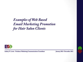 Examples of Web Based
                           Email Marketing Promotion
                           for Hair Salon Clients




      Audrey N. Lewis
ance Marketing Communications Consultant
         Audrey N. Lewis - Freelance Marketing Communications Consultant   January 2012- December 2012
    Business Phone: 908.685.2189                                                                         	
  
     Mobile Phone: 908.313.4594
    E-mail: anlewis@optonline.net
  www.linkedin.com/in/audreynlewis
 