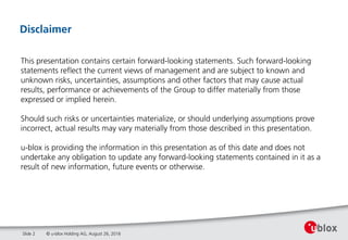 © u-blox Holding AG, August 26, 2016
Disclaimer
Slide 2
This presentation contains certain forward-looking statements. Such forward-looking
statements reflect the current views of management and are subject to known and
unknown risks, uncertainties, assumptions and other factors that may cause actual
results, performance or achievements of the Group to differ materially from those
expressed or implied herein.
Should such risks or uncertainties materialize, or should underlying assumptions prove
incorrect, actual results may vary materially from those described in this presentation.
u-blox is providing the information in this presentation as of this date and does not
undertake any obligation to update any forward-looking statements contained in it as a
result of new information, future events or otherwise.
 