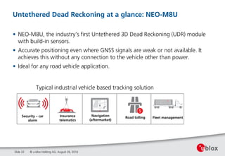Untethered Dead Reckoning at a glance: NEO-M8U
• NEO-M8U, the industry’s first Untethered 3D Dead Reckoning (UDR) module
with build-in sensors.
• Accurate positioning even where GNSS signals are weak or not available. It
achieves this without any connection to the vehicle other than power.
• Ideal for any road vehicle application.
Slide 22
Insurance
telematics
Security – car
alarm
Navigation
(aftermarket)
Road tolling Fleet management
Typical industrial vehicle based tracking solution
© u-blox Holding AG, August 26, 2016
 