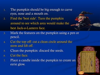 1.   The pumpkin should be big enough to carve
     eyes, nose and a mouth on.
2.   Find the 'best side'. Turn the pumpkin
     around to see which area would make the
     best Jack-o-Lantern face.
3.   Mark the features on the pumpkin using a pen or
     pencil.
4.   Cut the top off: cut a clean circle around the
     stem and lift off.
5.   Clean the pumpkin: discard the seeds.
6.   Cut the face.
7.   Place a candle inside the pumpkin to create an
     eerie glow.
 