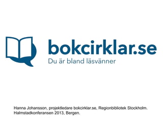 Hanna Johansson, projektledare bokcirklar.se, Regionbibliotek Stockholm.
Halmstadkonferansen 2013, Bergen.
 