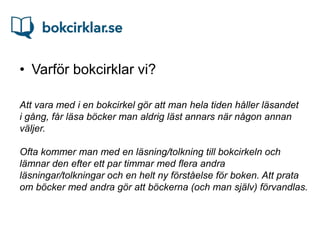 • Varför bokcirklar vi?

Att vara med i en bokcirkel gör att man hela tiden håller läsandet
i gång, får läsa böcker man aldrig läst annars när någon annan
väljer.

Ofta kommer man med en läsning/tolkning till bokcirkeln och
lämnar den efter ett par timmar med flera andra
läsningar/tolkningar och en helt ny förståelse för boken. Att prata
om böcker med andra gör att böckerna (och man själv) förvandlas.
 