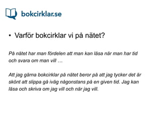 • Varför bokcirklar vi på nätet?

På nätet har man fördelen att man kan läsa när man har tid
och svara om man vill …

Att jag gärna bokcirklar på nätet beror på att jag tycker det är
skönt att slippa gå iväg någonstans på en given tid. Jag kan
läsa och skriva om jag vill och när jag vill.
 