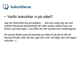 • Varför bokcirklar vi på nätet?
Jag har bokcirklat live på webben … Det som slog mig var vad
oerhört fokuserat boksamtalet blir. Man pratar nästan bara om
boken och läsningen. Live [IRL] blir det mycket mer runtikringprat.

En annan fördel med att bokcikla på nätet är att det är lätt att
komma till tals. Man får det sagt som man vill säga utan att någon
avbryter :-)
 