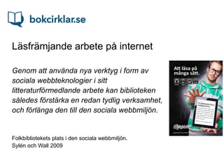Läsfrämjande arbete på internet

Genom att använda nya verktyg i form av
sociala webbteknologier i sitt
litteraturförmedlande arbete kan biblioteken
således förstärka en redan tydlig verksamhet,
och förlänga den till den sociala webbmiljön.


Folkbibliotekets plats i den sociala webbmiljön.
Sylén och Wall 2009
 