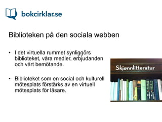 Biblioteken på den sociala webben

• I det virtuella rummet synliggörs
  biblioteket, våra medier, erbjudanden
  och vårt bemötande.

• Biblioteket som en social och kulturell
  mötesplats förstärks av en virtuell
  mötesplats för läsare.
 