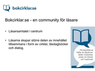 Bokcirklar.se - en community för läsare

• Läsarsamtalet i centrum

• Läsarna skapar större delen av innehållet
  tillsammans i form av cirklar, läsdagböcker
  och dialog.
 