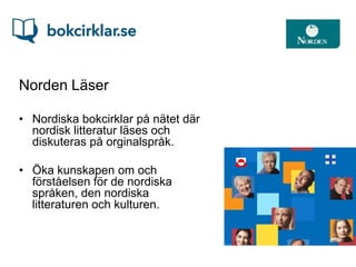 Norden Läser

• Nordiska bokcirklar på nätet där
  nordisk litteratur läses och
  diskuteras på orginalspråk.

• Öka kunskapen om och
  förståelsen för de nordiska
  språken, den nordiska
  litteraturen och kulturen.
 