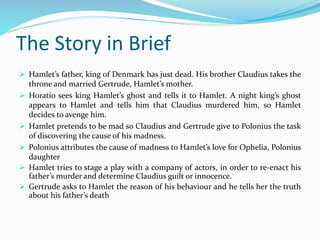 The Story in Brief
 Hamlet’s father, king of Denmark has just dead. His brother Claudius takes the
throne and married Gertrude, Hamlet’s mother.
 Horatio sees king Hamlet’s ghost and tells it to Hamlet. A night king’s ghost
appears to Hamlet and tells him that Claudius murdered him, so Hamlet
decides to avenge him.
 Hamlet pretends to be mad so Claudius and Gertrude give to Polonius the task
of discovering the cause of his madness.
 Polonius attributes the cause of madness to Hamlet’s love for Ophelia, Polonius
daughter
 Hamlet tries to stage a play with a company of actors, in order to re-enact his
father’s murder and determine Claudius guilt or innocence.
 Gertrude asks to Hamlet the reason of his behaviour and he tells her the truth
about his father’s death
 