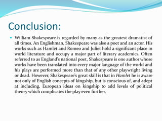 Conclusion:
 William Shakespeare is regarded by many as the greatest dramatist of
all times. An Englishman, Shakespeare was also a poet and an actor. His
works such as Hamlet and Romeo and Juliet hold a significant place in
world literature and occupy a major part of literary academics. Often
referred to as England’s national poet, Shakespeare is one author whose
works have been translated into every major language of the world and
his plays are performed more than that of any other playwright living
or dead. However, Shakespeare’s great skill is that in Hamlet he is aware
not only of English concepts of kingship, but is conscious of, and adept
at including, European ideas on kingship to add levels of political
theory which complicates the play even further.
 