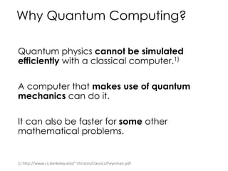 Why Quantum Computing?
Quantum physics cannot be simulated
efficiently with a classical computer.1)
A computer that makes use of quantum
mechanics can do it.
It can also be faster for some other
mathematical problems.
1) http://www.cs.berkeley.edu/~christos/classics/Feynman.pdf
 