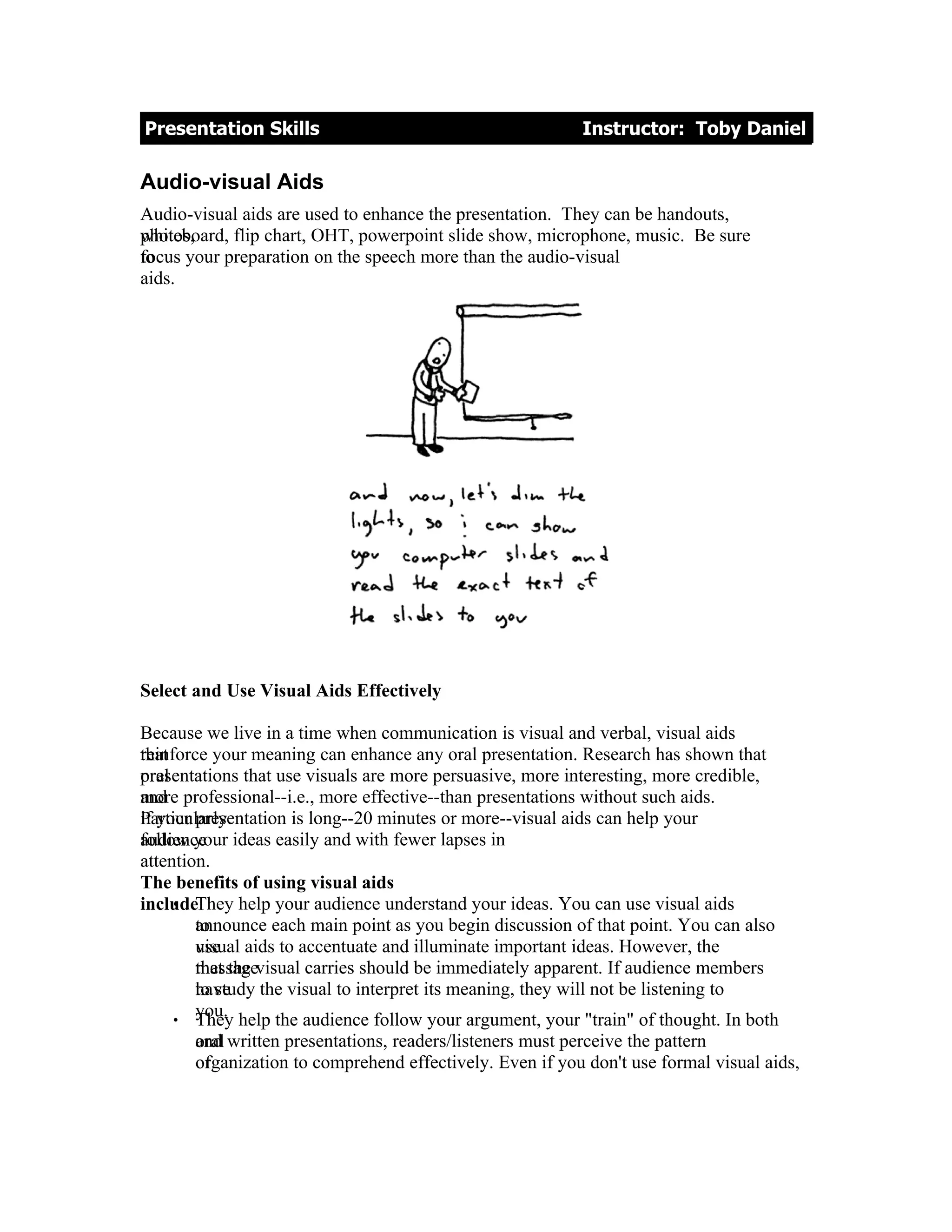 Presentation Skills                                       Instructor: Toby Daniel

Audio-visual Aids
Audio-visual aids are used to enhance the presentation. They can be handouts,
whiteboard, flip chart, OHT, powerpoint slide show, microphone, music. Be sure
photos,
focus your preparation on the speech more than the audio-visual
to
aids.




Select and Use Visual Aids Effectively

Because we live in a time when communication is visual and verbal, visual aids
reinforce your meaning can enhance any oral presentation. Research has shown that
that
presentations that use visuals are more persuasive, more interesting, more credible,
oral
more
and professional--i.e., more effective--than presentations without such aids.
if your presentation is long--20 minutes or more--visual aids can help your
Particularly
follow your
audience ideas easily and with fewer lapses in
attention.
The benefits of using visual aids
     • They help your audience understand your ideas. You can use visual aids
include:
        announce each main point as you begin discussion of that point. You can also
        to
        visual
        use aids to accentuate and illuminate important ideas. However, the
        that the
        messagevisual carries should be immediately apparent. If audience members
        to study the visual to interpret its meaning, they will not be listening to
        have
        you.
     • They help the audience follow your argument, your "train" of thought. In both
       and
       oral written presentations, readers/listeners must perceive the pattern
       organization to comprehend effectively. Even if you don't use formal visual aids,
       of
 