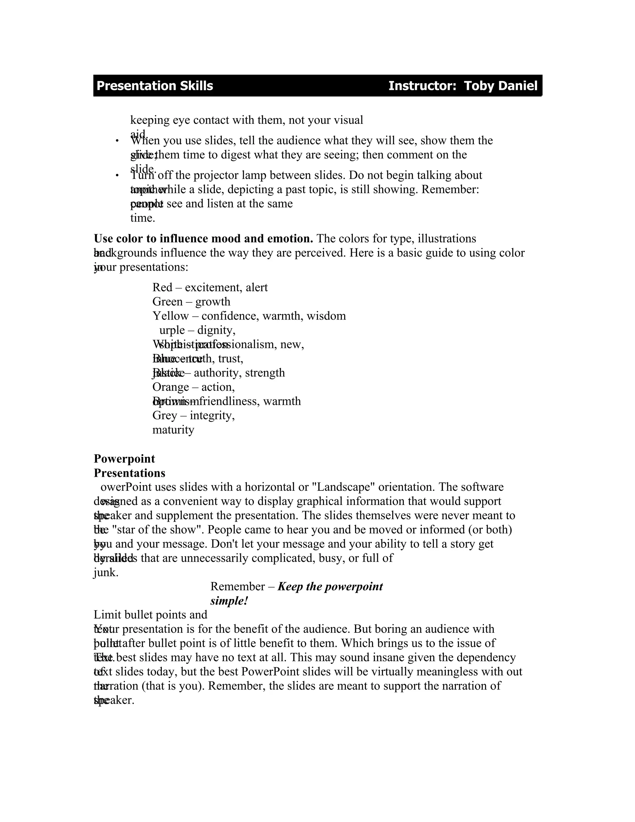 Presentation Skills                                          Instructor: Toby Daniel

        keeping eye contact with them, not your visual
    •
        aid. you use slides, tell the audience what they will see, show them the
        When
        give
        slide;them time to digest what they are seeing; then comment on the
    •
        slide. off the projector lamp between slides. Do not begin talking about
        Turn
        topic while a slide, depicting a past topic, is still showing. Remember:
        another
        cannot
        people see and listen at the same
        time.
Use color to influence mood and emotion. The colors for type, illustrations
backgrounds influence the way they are perceived. Here is a basic guide to using color
and
your
in presentations:
            Red – excitement, alert
            Green – growth
            Yellow – confidence, warmth, wisdom
              urple – dignity,
            White – professionalism, new,
              sophistication
            Blue – truth,
            innocence trust,
            Black
            justice– authority, strength
            Orange – action,
            Brown –
            optimismfriendliness, warmth
            Grey – integrity,
            maturity

Powerpoint
Presentations
  owerPoint uses slides with a horizontal or "Landscape" orientation. The software
designed as a convenient way to display graphical information that would support
  was
speaker and supplement the presentation. The slides themselves were never meant to
the
the
be "star of the show". People came to hear you and be moved or informed (or both)
you
by and your message. Don't let your message and your ability to tell a story get
by slides
derailed that are unnecessarily complicated, busy, or full of
junk.
                           Remember – Keep the powerpoint
                           simple!
Limit bullet points and
Your
text. presentation is for the benefit of the audience. But boring an audience with
point
bullet after bullet point is of little benefit to them. Which brings us to the issue of
The
text. best slides may have no text at all. This may sound insane given the dependency
text
of slides today, but the best PowerPoint slides will be virtually meaningless with out
narration (that is you). Remember, the slides are meant to support the narration of
the
speaker.
the
 