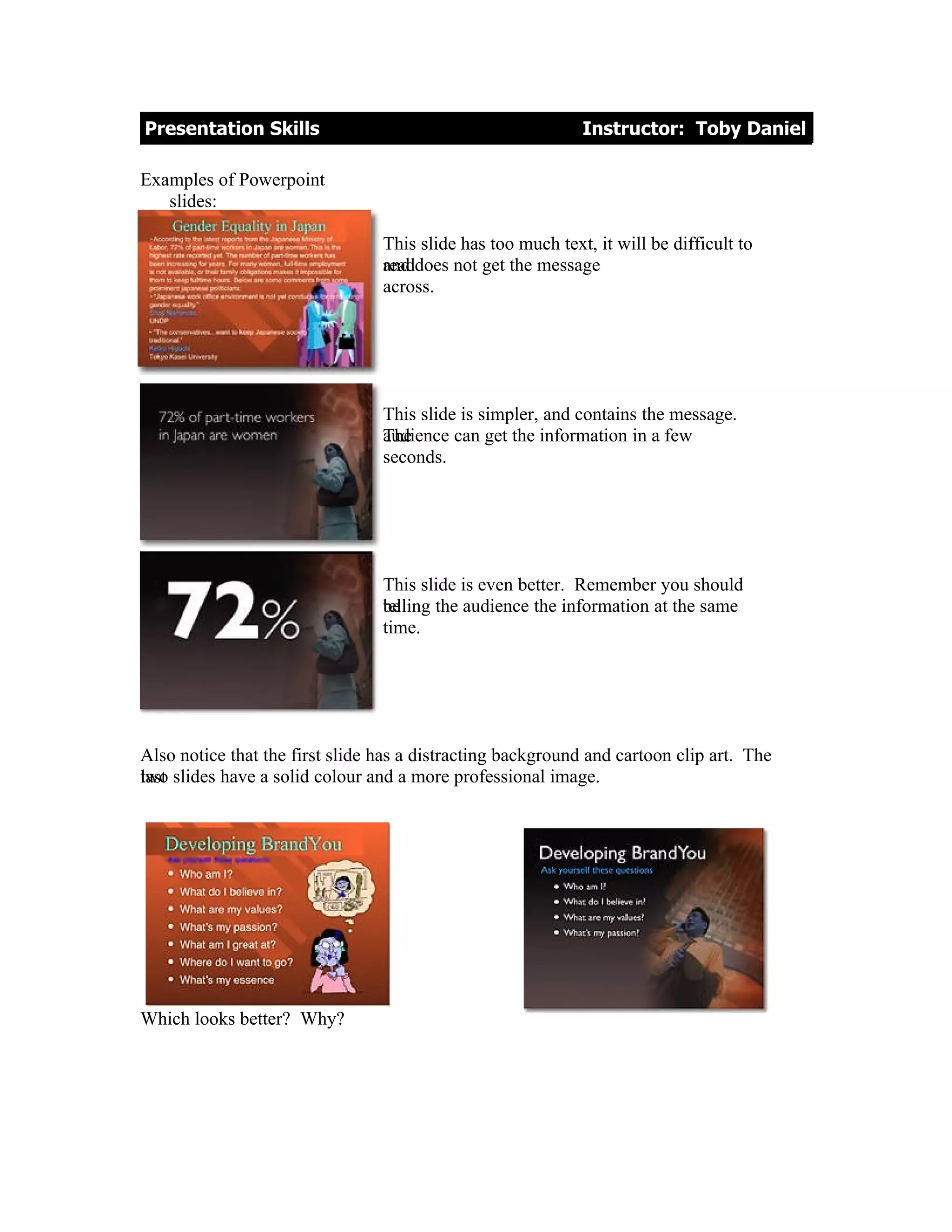 Presentation Skills                                          Instructor: Toby Daniel

Examples of Powerpoint
   slides:

                                 This slide has too much text, it will be difficult to
                                 and
                                 readdoes not get the message
                                 across.




                                 This slide is simpler, and contains the message.
                                 audience can get the information in a few
                                 The
                                 seconds.




                                 This slide is even better. Remember you should
                                 telling the audience the information at the same
                                 be
                                 time.




Also notice that the first slide has a distracting background and cartoon clip art. The
two
last slides have a solid colour and a more professional image.




Which looks better? Why?
 