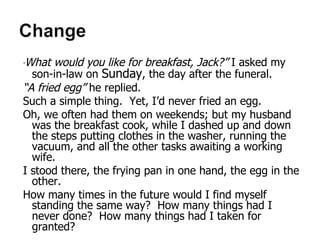 “ What would you like for breakfast, Jack?”  I asked my son-in-law on  Sunday , the day after the funeral. “ A fried egg”  he replied. Such a simple thing.  Yet, I’d never fried an egg.  Oh, we often had them on weekends; but my husband was the breakfast cook, while I dashed up and down the steps putting clothes in the washer, running the vacuum, and all the other tasks awaiting a working wife. I stood there, the frying pan in one hand, the egg in the other. How many times in the future would I find myself standing the same way?  How many things had I never done?  How many things had I taken for granted? Maxine Dowd Jensen The Warming of Winter 