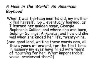 When I was thirteen months old, my mother killed herself.  So I eventually learned, as I learned her maiden name, Georgia Saphronia Collier, and where she was born, Sulphur Springs, Arkansas, and how old she was when she ended her life, twenty-nine. (And good lord, writing these words now, all these years afterward, for the first time in memory my eyes have filled with tears of mourning for her. What impenetrable vessel preserved them?) 