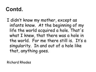 I didn’t know my mother, except as infants know.  At the beginning of my life the world acquired a hole. That's what I knew, that there was a hole in the world.  For me there still is.  It’s a singularity.  In and out of a hole like that, anything goes.  Richard Rhodes 