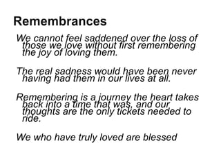 We cannot feel saddened over the loss of those we love without first remembering the joy of loving them. The real sadness would have been never having had them in our lives at all.  Remembering is a journey the heart takes back into a time that was, and our thoughts are the only tickets needed to ride. We who have truly loved are blessed 