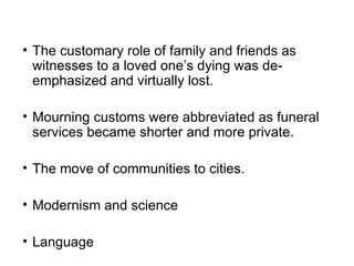 The customary role of family and friends as witnesses to a loved one’s dying was de-emphasized and virtually lost.  Mourning customs were abbreviated as funeral services became shorter and more private. The move of communities to cities.  Modernism and science Language 