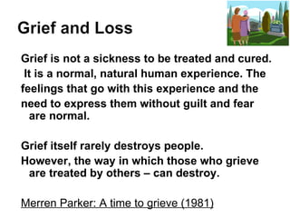 Grief is not a sickness to be treated and cured. It is a normal, natural human experience. The  feelings that go with this experience and the need to express them without guilt and fear are normal. Grief itself rarely destroys people. However, the way in which those who grieve are treated by others – can destroy. Merren Parker: A time to grieve (1981) 