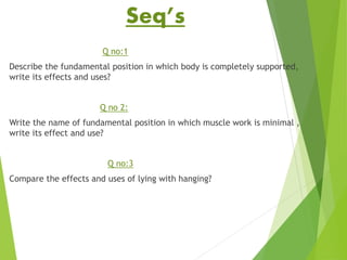 Seq’s
Q no:1
Describe the fundamental position in which body is completely supported,
write its effects and uses?
Q no 2:
Write the name of fundamental position in which muscle work is minimal ,
write its effect and use?
Q no:3
Compare the effects and uses of lying with hanging?
 