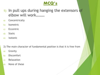 MCQ’s
1) In pull ups during hanging the extensors of
elbow will work………
a) Concentrically
b) Isometric
c) Eccentric
d) Static
e) isotonic
2) The main character of fundamental position is that it is free from
a) Gravity
b) Discomfort
c) Relaxation
d) None of these
 