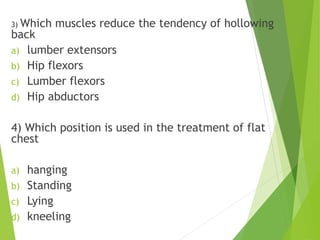 3) Which muscles reduce the tendency of hollowing
back
a) lumber extensors
b) Hip flexors
c) Lumber flexors
d) Hip abductors
4) Which position is used in the treatment of flat
chest
a) hanging
b) Standing
c) Lying
d) kneeling
 
