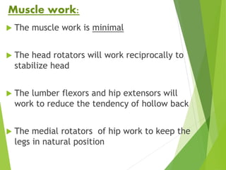 Muscle work:
 The muscle work is minimal
 The head rotators will work reciprocally to
stabilize head
 The lumber flexors and hip extensors will
work to reduce the tendency of hollow back
 The medial rotators of hip work to keep the
legs in natural position
 