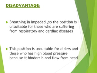 DISADVANTAGE:
 Breathing in Impeded ,so the position is
unsuitable for those who are suffering
from respiratory and cardiac diseases
 This position is unsuitable for elders and
those who has high blood pressure
because it hinders blood flow from head
 