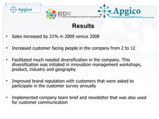 Results
•   Sales increased by 21% in 2009 versus 2008

•   Increased customer facing people in the company from 2 to 12

•   Facilitated much needed diversification in the company. This
    diversification was initiated in innovation management workshops,
    product, industry and geography

•   Improved brand reputation with customers that were asked to
    participate in the customer survey annually

•   Implemented company team brief and newsletter that was also used
    for customer communication
 