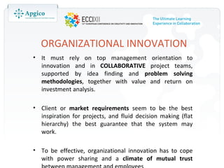 ORGANIZATIONAL INNOVATION
• It must rely on top management orientation to
  innovation and in COLLABORATIVE project teams,
  supported by idea finding and problem solving
  methodologies, together with value and return on
  investment analysis.

• Client or market requirements seem to be the best
  inspiration for projects, and fluid decision making (flat
  hierarchy) the best guarantee that the system may
  work.

• To be effective, organizational innovation has to cope
  with power sharing and a climate of mutual trust
 