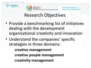 Research Objectives
• Provide a benchmarking list of initiatives
  dealing with the development
  organizational creativity and innovation
• Understand the companies’ specific
  strategies in three domains:
     creative management
     creative people management
     creativity management
 