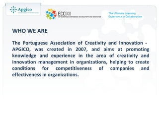 WHO WE ARE
The Portuguese Association of Creativity and Innovation -
APGICO, was created in 2007, and aims at promoting
knowledge and experience in the area of creativity and
innovation management in organizations, helping to create
conditions for competitiveness of companies and
effectiveness in organizations.
 