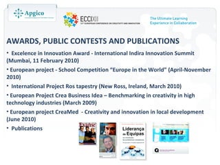 AWARDS, PUBLIC CONTESTS AND PUBLICATIONS
• Excelence in Innovation Award - International Indira Innovation Summit
(Mumbai, 11 February 2010)
• European project - School Competition “Europe in the World” (April-November
2010)
• International Project Ros tapestry (New Ross, Ireland, March 2010)
• European Project Crea Business Idea – Benchmarking in creativity in high
technology industries (March 2009)
• European project CreaMed - Creativity and innovation in local development
(June 2010)
• Publications
 