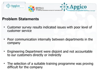 Problem Statements

• Customer survey results indicated issues with poor level of
  customer service

• Poor communication internally between departments in the
  company

• Engineering Department were disjoint and not accountable
  to our customers directly or indirectly

• The selection of a suitable training programme was proving
  difficult for the company
 
