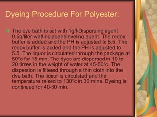 Dyeing Procedure For Polyester: 
The dye bath is set with 1g/l-Dispersing agent 
0.5g/liter-wetting agent/leveling agent. The redox 
buffer is added and the PH is adjusted to 5.5. The 
redox buffer is added and the PH is adjusted to 
5.5. The liquor is circulated through the package at 
50°c for 15 min. The dyes are dispersed in 10 to 
20 times in the weight of water at 45-50°c. The 
dispersion is filtered through a thin cloth into the 
dye bath. The liquor is circulated and the 
temperature raised to 130°c in 30 mins. Dyeing is 
continued for 40-60 min. 
 