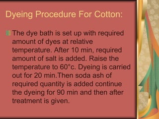 Dyeing Procedure For Cotton: 
The dye bath is set up with required 
amount of dyes at relative 
temperature. After 10 min, required 
amount of salt is added. Raise the 
temperature to 60°c. Dyeing is carried 
out for 20 min.Then soda ash of 
required quantity is added continue 
the dyeing for 90 min and then after 
treatment is given. 
 
