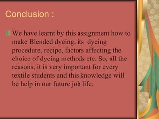 Conclusion : 
We have learnt by this assignment how to 
make Blended dyeing, its dyeing 
procedure, recipe, factors affecting the 
choice of dyeing methods etc. So, all the 
reasons, it is very important for every 
textile students and this knowledge will 
be help in our future job life. 
 