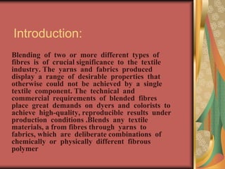 Introduction: 
Blending of two or more different types of 
fibres is of crucial significance to the textile 
industry. The yarns and fabrics produced 
display a range of desirable properties that 
otherwise could not be achieved by a single 
textile component. The technical and 
commercial requirements of blended fibres 
place great demands on dyers and colorists to 
achieve high-quality, reproducible results under 
production conditions .Blends any textile 
materials, a from fibres through yarns to 
fabrics, which are deliberate combinations of 
chemically or physically different fibrous 
polymer 
 