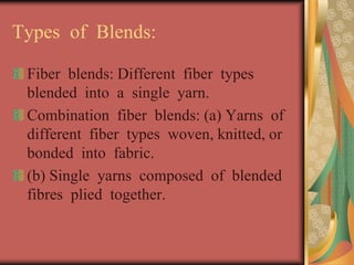 Types of Blends: 
Fiber blends: Different fiber types 
blended into a single yarn. 
Combination fiber blends: (a) Yarns of 
different fiber types woven, knitted, or 
bonded into fabric. 
(b) Single yarns composed of blended 
fibres plied together. 
 