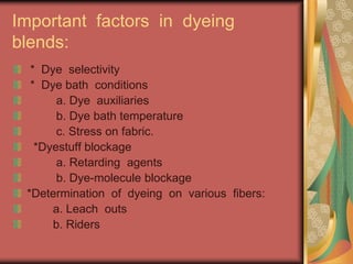 Important factors in dyeing 
blends: 
* Dye selectivity 
* Dye bath conditions 
a. Dye auxiliaries 
b. Dye bath temperature 
c. Stress on fabric. 
*Dyestuff blockage 
a. Retarding agents 
b. Dye-molecule blockage 
*Determination of dyeing on various fibers: 
a. Leach outs 
b. Riders 
 