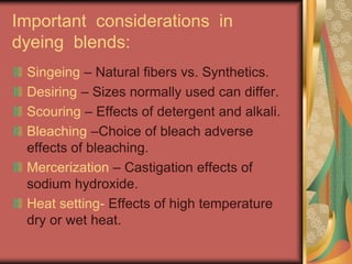 Important considerations in 
dyeing blends: 
Singeing – Natural fibers vs. Synthetics. 
Desiring – Sizes normally used can differ. 
Scouring – Effects of detergent and alkali. 
Bleaching –Choice of bleach adverse 
effects of bleaching. 
Mercerization – Castigation effects of 
sodium hydroxide. 
Heat setting- Effects of high temperature 
dry or wet heat. 
 