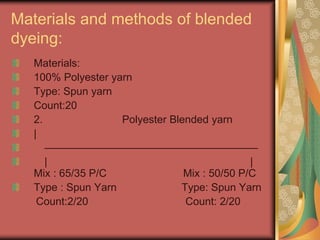 Materials and methods of blended 
dyeing: 
Materials: 
100% Polyester yarn 
Type: Spun yarn 
Count:20 
2. Polyester Blended yarn 
| 
———————————————————— 
| | 
Mix : 65/35 P/C Mix : 50/50 P/C 
Type : Spun Yarn Type: Spun Yarn 
Count:2/20 Count: 2/20 
 