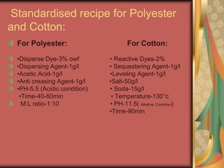 Standardised recipe for Polyester 
and Cotton: 
For Polyester: For Cotton: 
•Disperse Dye-3% owf • Reactive Dyes-2% 
•Dispersing Agent-1g/l • Sequestering Agent-1g/l 
•Acetic Acid-1g/l •Leveling Agent-1g/l 
•Anti creasing Agent-1g/l •Salt-50g/l 
•PH-5.5 (Acidic condition) • Soda-15g/l 
•Time-40-60min • Temperature-130°c 
M:L ratio-1:10 • PH-11.5( Alkaline Condition) 
•Time-90min 
 