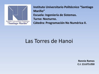 Instituto Universitario Politécnico “Santiago
Mariño”
Escuela: Ingeniería de Sistemas.
Turno: Nocturno.
Cátedra: Programación No Numérica II.
Las Torres de Hanoi
Ronnie Ramos
C.I: 13.673.050
 